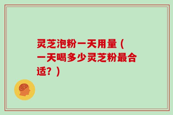 灵芝泡粉一天用量 (一天喝多少灵芝粉最合适?)