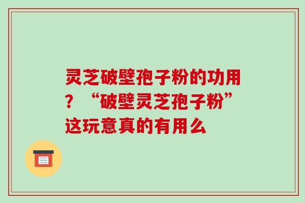 灵芝破壁孢子粉的功用？“破壁灵芝孢子粉”这玩意真的有用么