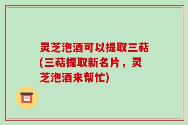 灵芝泡酒可以提取三萜(三萜提取新名片，灵芝泡酒来帮忙)
