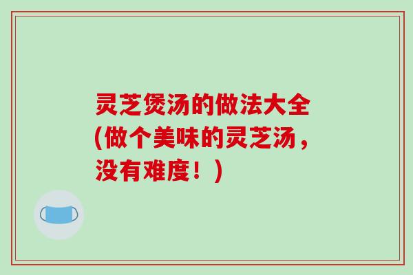 灵芝煲汤的做法大全 (做个美味的灵芝汤,没有难度!)