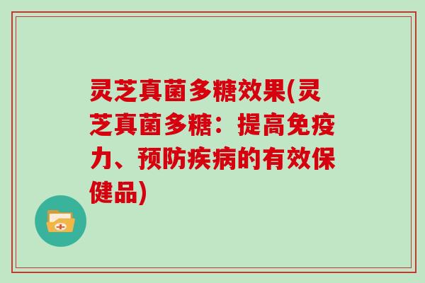 灵芝真菌多糖效果(灵芝真菌多糖:提高免疫力、预防疾病的有效保健品)