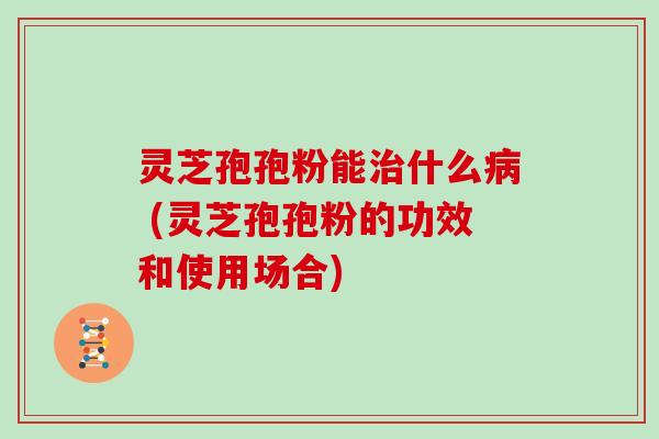 灵芝孢孢粉能治什么病 (灵芝孢孢粉的功效和使用场合)