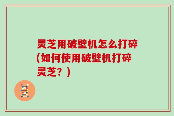 灵芝用破壁机怎么打碎(如何使用破壁机打碎灵芝？)