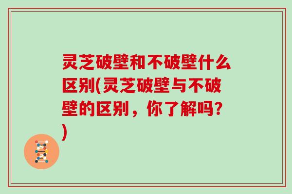 灵芝破壁和不破壁什么区别(灵芝破壁与不破壁的区别,你了解吗?)
