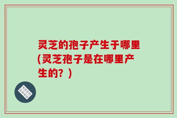 灵芝的孢子产生于哪里(灵芝孢子是在哪里产生的?)