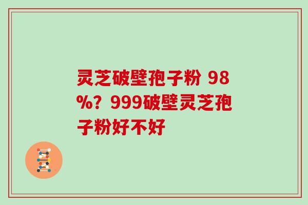 灵芝破壁孢子粉 98%?999破壁灵芝孢子粉好不好