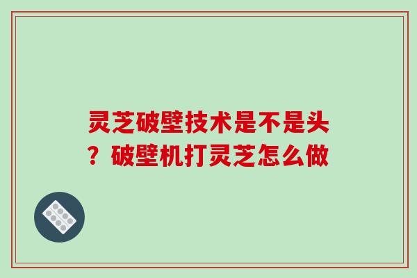 灵芝破壁技术是不是头？破壁机打灵芝怎么做
