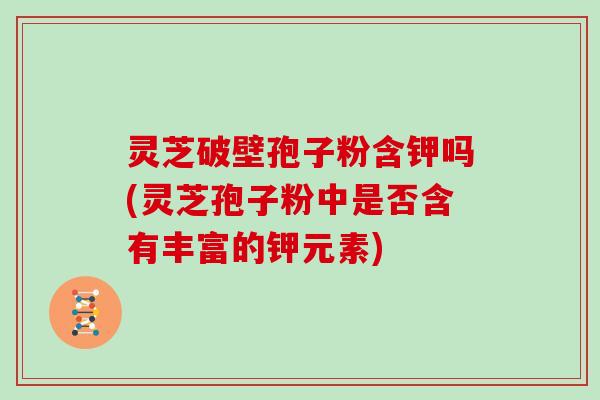 灵芝破壁孢子粉含钾吗(灵芝孢子粉中是否含有丰富的钾元素)
