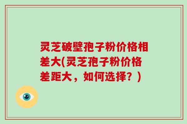灵芝破壁孢子粉价格相差大(灵芝孢子粉价格差距大,如何选择?)
