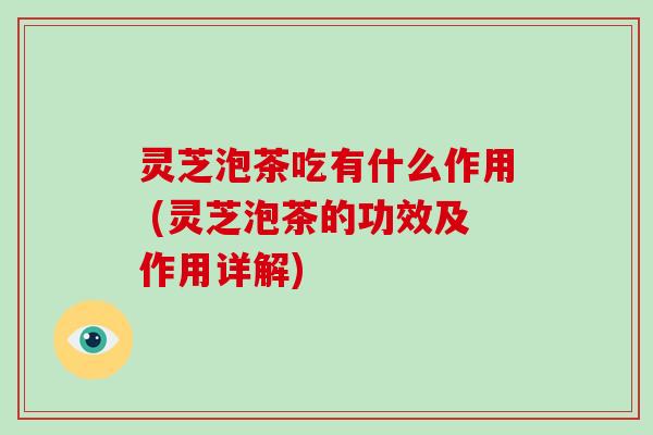 灵芝泡茶吃有什么作用 (灵芝泡茶的功效及作用详解)