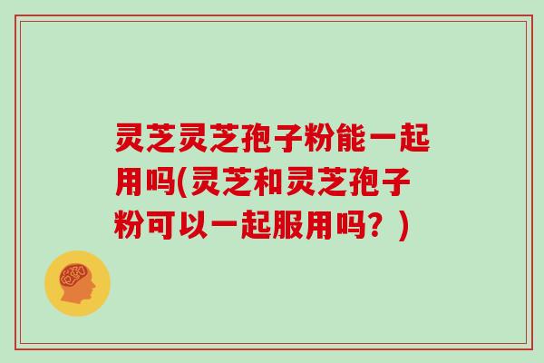 灵芝灵芝孢子粉能一起用吗(灵芝和灵芝孢子粉可以一起服用吗?)