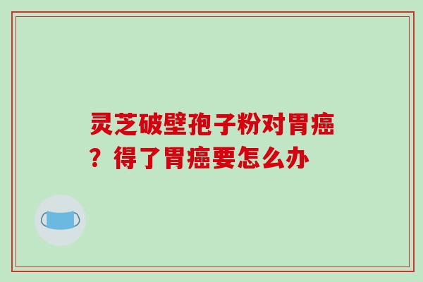 灵芝破壁孢子粉对胃癌?得了胃癌要怎么办