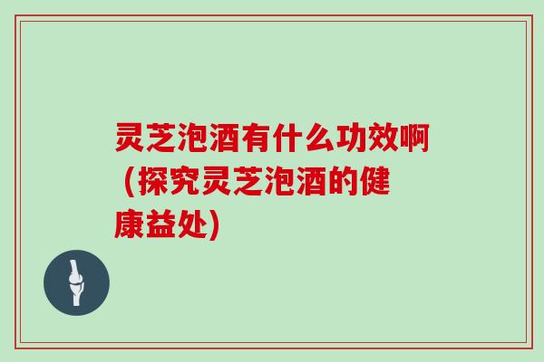 灵芝泡酒有什么功效啊 (探究灵芝泡酒的健康益处)
