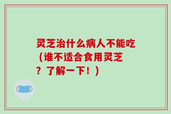 灵芝治什么病人不能吃 (谁不适合食用灵芝？了解一下！)