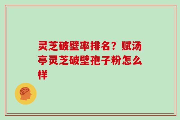 灵芝破壁率排名?赋汤亭灵芝破壁孢子粉怎么样