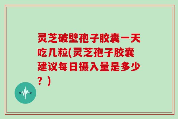 灵芝破壁孢子胶囊一天吃几粒(灵芝孢子胶囊建议每日摄入量是多少?)