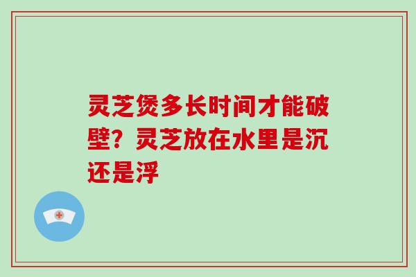 灵芝煲多长时间才能破壁?灵芝放在水里是沉还是浮