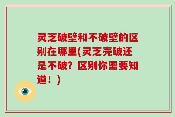 灵芝破壁和不破壁的区别在哪里(灵芝壳破还是不破?区别你需要知道!)