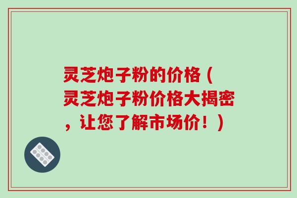 灵芝炮子粉的价格 (灵芝炮子粉价格大揭密,让您了解市场价!)