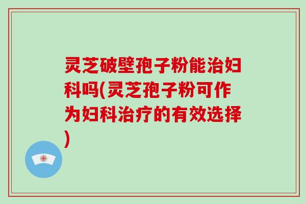 灵芝破壁孢子粉能治妇科吗(灵芝孢子粉可作为妇科治疗的有效选择)
