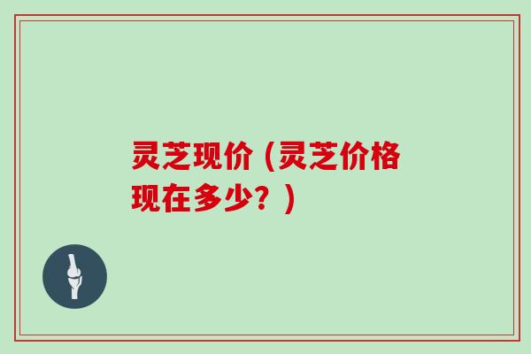 灵芝现价 (灵芝价格现在多少?)