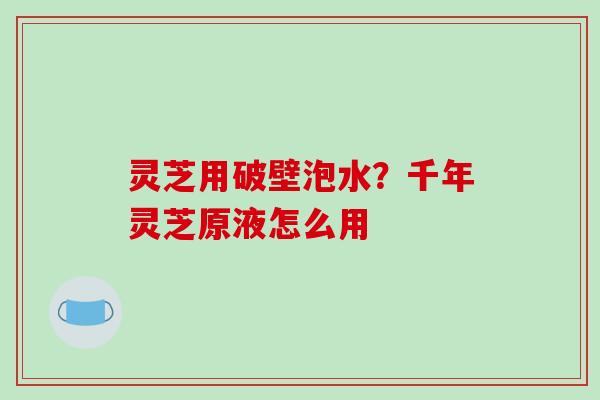 灵芝用破壁泡水?千年灵芝原液怎么用