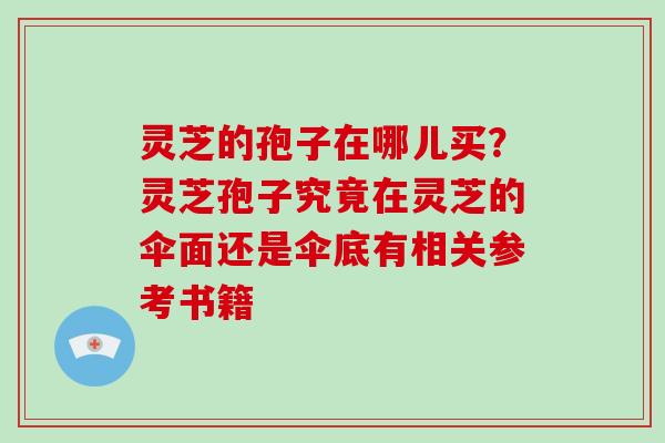 灵芝的孢子在哪儿买?灵芝孢子究竟在灵芝的伞面还是伞底有相关参考书籍