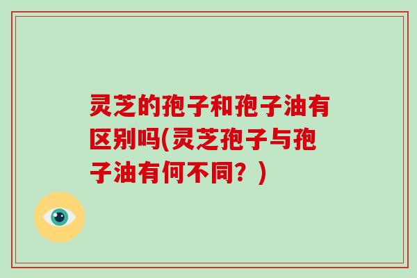 灵芝的孢子和孢子油有区别吗(灵芝孢子与孢子油有何不同?)