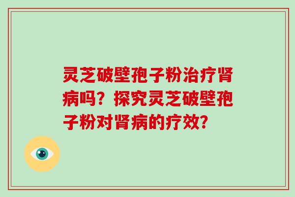 灵芝破壁孢子粉治疗肾病吗?探究灵芝破壁孢子粉对肾病的疗效?