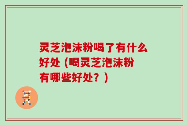 灵芝泡沫粉喝了有什么好处 (喝灵芝泡沫粉有哪些好处？)