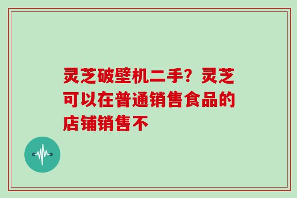 灵芝破壁机二手?灵芝可以在普通销售食品的店铺销售不