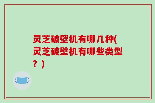 灵芝破壁机有哪几种(灵芝破壁机有哪些类型?)