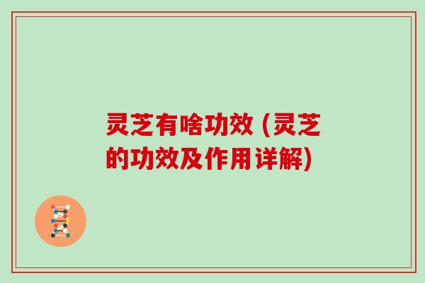 灵芝有啥功效 (灵芝的功效及作用详解)