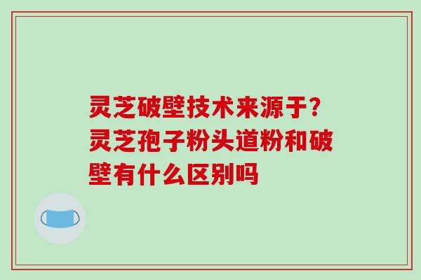 灵芝破壁技术来源于?灵芝孢子粉头道粉和破壁有什么区别吗