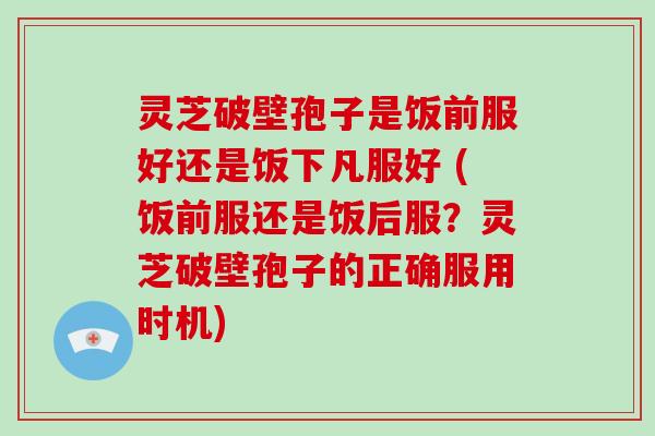 灵芝破壁孢子是饭前服好还是饭下凡服好 (饭前服还是饭后服?灵芝破壁孢子的正确服用时机)