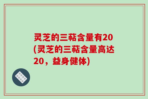 灵芝的三萜含量有20(灵芝的三萜含量高达20,益身健体)
