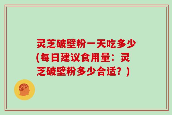 灵芝破壁粉一天吃多少(每日建议食用量:灵芝破壁粉多少合适?)