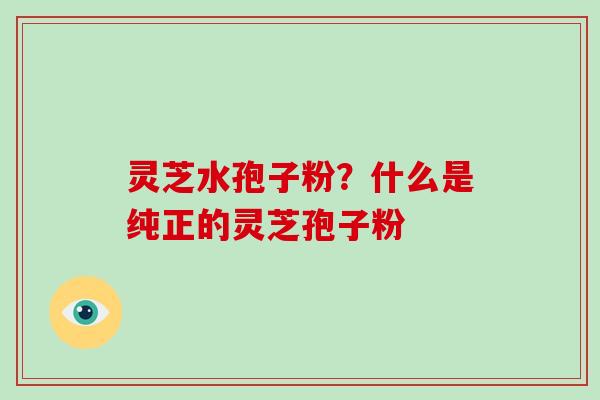 灵芝水孢子粉?什么是纯正的灵芝孢子粉