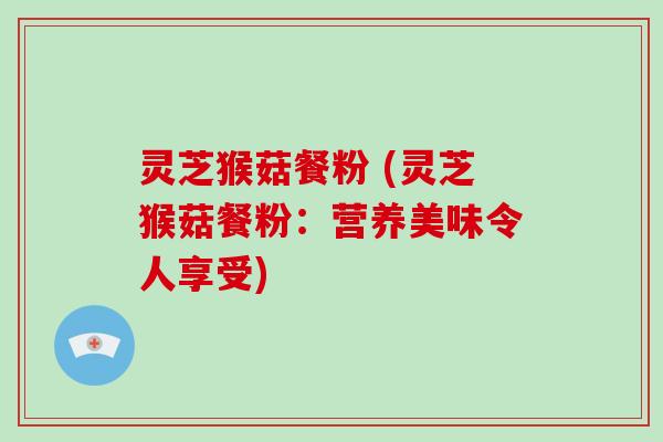 灵芝猴菇餐粉 (灵芝猴菇餐粉:营养美味令人享受)