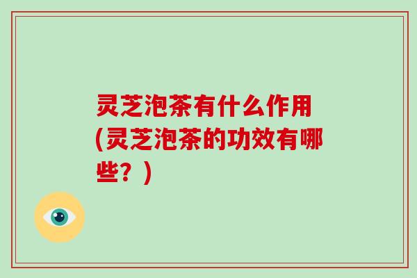 灵芝泡茶有什么作用 (灵芝泡茶的功效有哪些？)