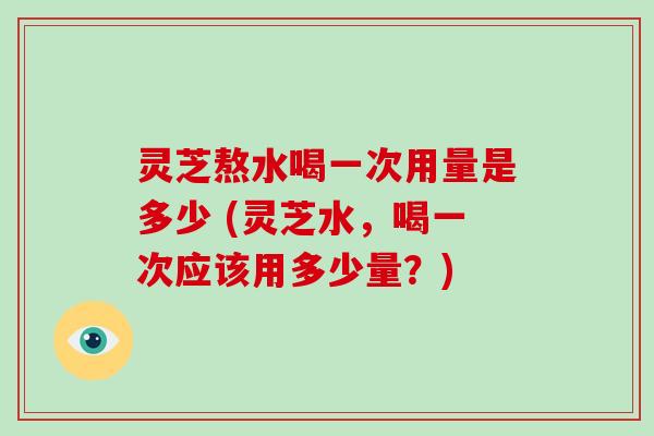 灵芝熬水喝一次用量是多少 (灵芝水,喝一次应该用多少量?)