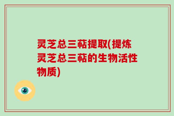 灵芝总三萜提取(提炼灵芝总三萜的生物活性物质)