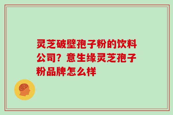 灵芝破壁孢子粉的饮料公司?意生缘灵芝孢子粉品牌怎么样