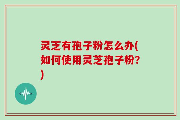 灵芝有孢子粉怎么办(如何使用灵芝孢子粉？)