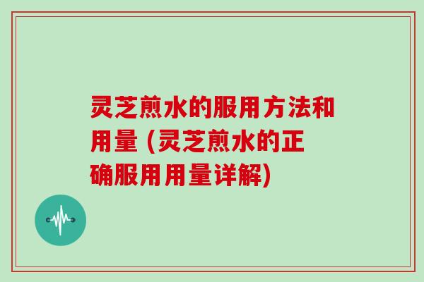 灵芝煎水的服用方法和用量 (灵芝煎水的正确服用用量详解)
