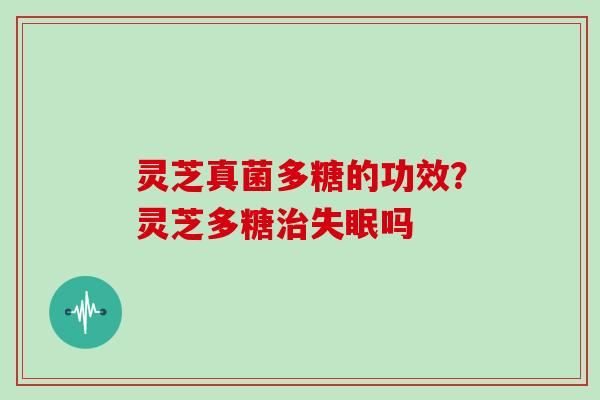 灵芝真菌多糖的功效?灵芝多糖治失眠吗
