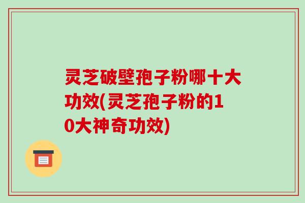 灵芝破壁孢子粉哪十大功效(灵芝孢子粉的10大神奇功效)