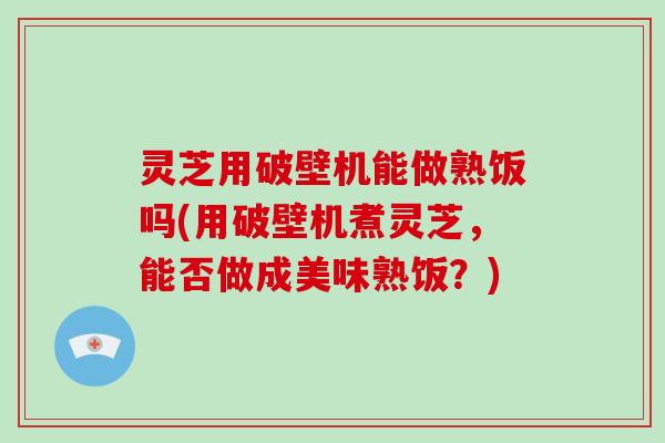 灵芝用破壁机能做熟饭吗(用破壁机煮灵芝,能否做成美味熟饭?)