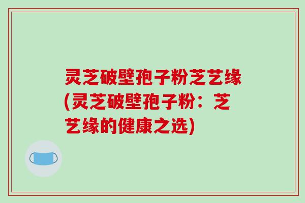 灵芝破壁孢子粉芝艺缘(灵芝破壁孢子粉:芝艺缘的健康之选)