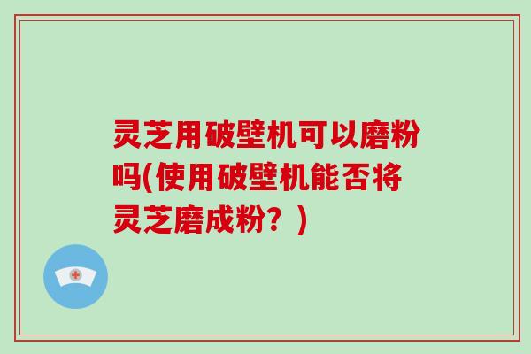 灵芝用破壁机可以磨粉吗(使用破壁机能否将灵芝磨成粉?)